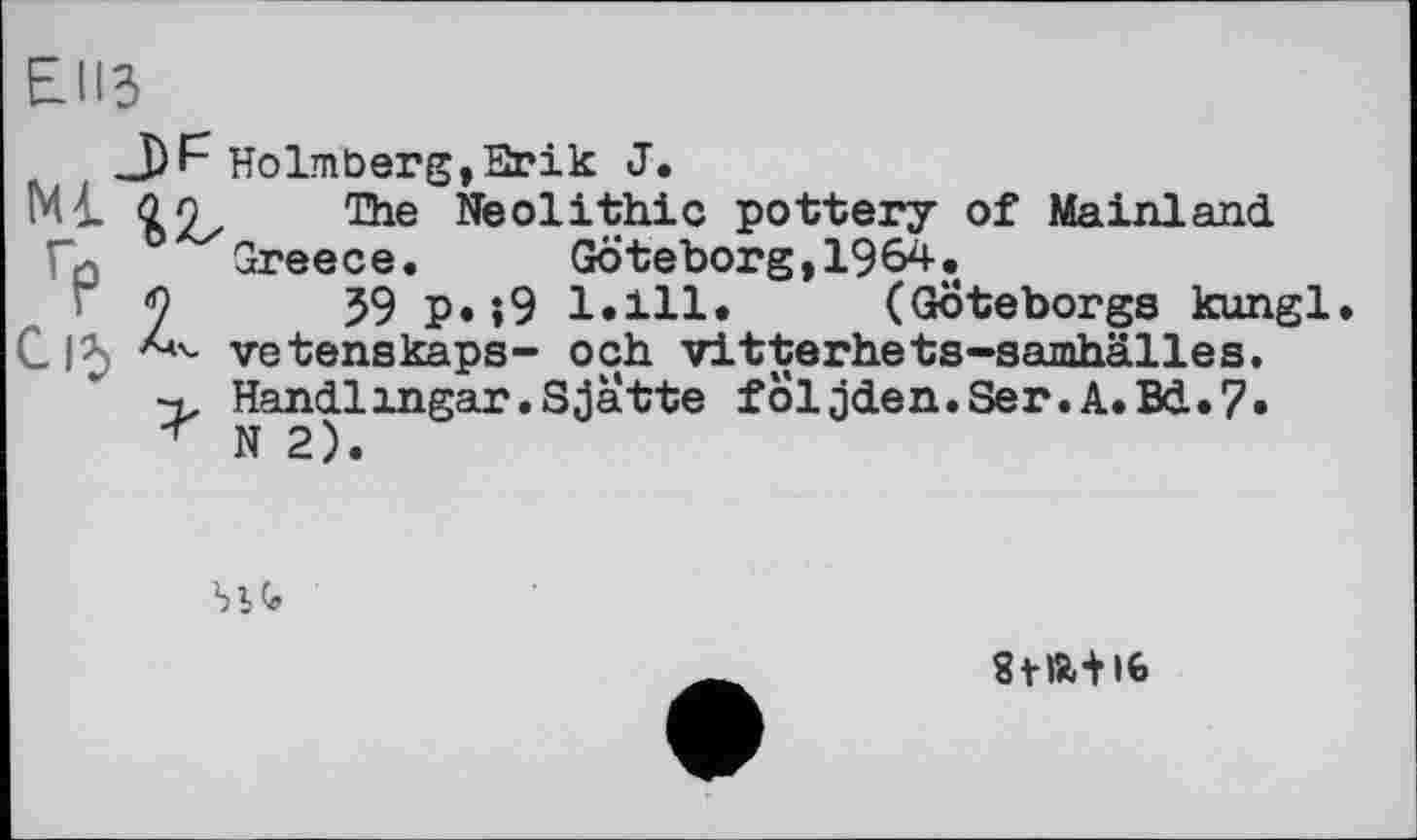 ﻿ЕИЗ
J)F Holmberg,Erik J.
Ml Qo The Neolithic pottery of Mainland
Го Greece.	Göteborg,1964.
Г у у) р. ;9 1.111. (Göteborgs kungl.
С І*» vetenskaps- och vitterhets-samhälles.
Handlingar.Sjatte foljden.Ser.A.Bd.7» N 2).
bit
stiat i6